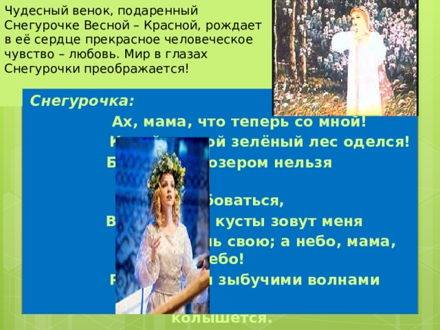Чудесный венок, подаренный Снегурочке Весной – Красной, рождает в её сердце прекрасное человеческое чувство – любовь. Мир в глазах Снегурочки преображается!   Снегурочка:  Ах, мама, что теперь со мной!  Какой красой зелёный лес оделся! Берегами и озером нельзя  налюбоваться,  Вода манит, кусты зовут меня  Под сень свою; а небо, мама, небо!  Разлив зари зыбучими волнами  колышется.  
