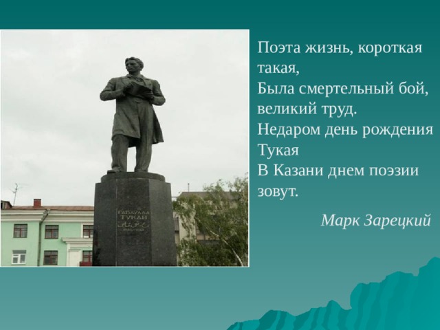 Поэта жизнь, короткая такая,  Была смертельный бой, великий труд.  Недаром день рождения Тукая  В Казани днем поэзии зовут. Марк Зарецкий  
