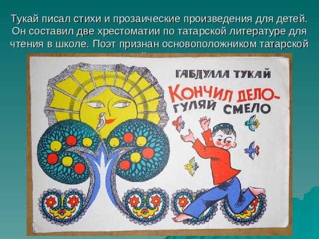 Тукай писал стихи и прозаические произведения для детей. Он составил две хрестоматии по татарской литературе для чтения в школе. Поэт признан основоположником татарской детской литературы.   