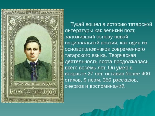     Тукай вошел в историю татарской литературы как великий поэт, заложивший основу новой национальной поэзии, как один из основоположников современного татарского языка. Творческая деятельность поэта продолжалась всего восемь лет. Он умер в возрасте 27 лет, оставив более 400 стихов, 9 поэм, 350 рассказов, очерков и воспоминаний.  