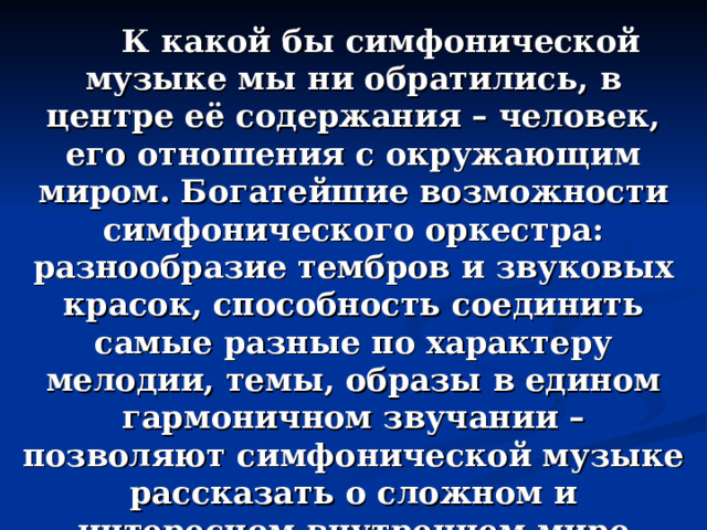  К какой бы симфонической музыке мы ни обратились, в центре её содержания – человек, его отношения с окружающим миром. Богатейшие возможности симфонического оркестра: разнообразие тембров и звуковых красок, способность соединить самые разные по характеру мелодии, темы, образы в едином гармоничном звучании – позволяют симфонической музыке рассказать о сложном и интересном внутреннем мире человека, передать смену настроений – от грусти к радости, от сомнений к уверенности.  