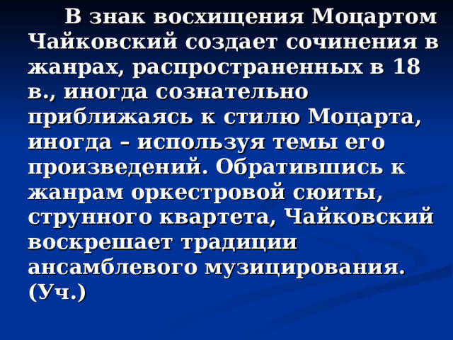  В знак восхищения Моцартом Чайковский создает сочинения в жанрах, распространенных в 18 в., иногда сознательно приближаясь к стилю Моцарта, иногда – используя темы его произведений. Обратившись к жанрам оркестровой сюиты, струнного квартета, Чайковский воскрешает традиции ансамблевого музицирования. (Уч.) 