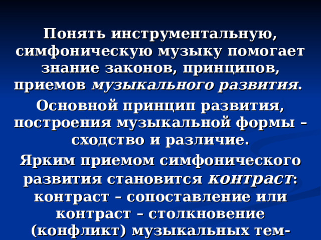 Понять инструментальную, симфоническую музыку помогает знание законов, принципов, приемов музыкального развития . Основной принцип развития, построения музыкальной формы – сходство и различие. Ярким приемом симфонического развития становится контраст : контраст – сопоставление или контраст – столкновение (конфликт) музыкальных тем-образов. 