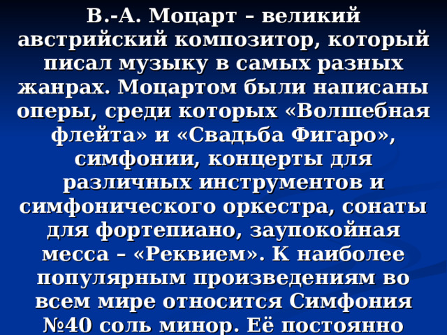 В.-А. Моцарт – великий австрийский композитор, который писал музыку в самых разных жанрах. Моцартом были написаны оперы, среди которых «Волшебная флейта» и «Свадьба Фигаро», симфонии, концерты для различных инструментов и симфонического оркестра, сонаты для фортепиано, заупокойная месса – «Реквием». К наиболее популярным произведениям во всем мире относится Симфония №40 соль минор. Её постоянно исполняли и исполняют оркестры под управлением прославленных дирижеров разных стран. 