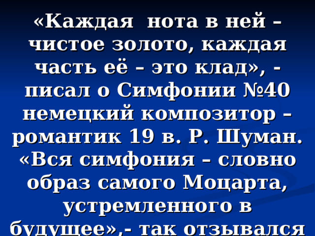 «Каждая нота в ней – чистое золото, каждая часть её – это клад», - писал о Симфонии №40 немецкий композитор – романтик 19 в. Р. Шуман. «Вся симфония – словно образ самого Моцарта, устремленного в будущее»,- так отзывался о ней композитор Д. Кабалевский. 