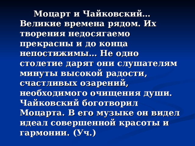  Моцарт и Чайковский… Великие времена рядом. Их творения недосягаемо прекрасны и до конца непостижимы… Не одно столетие дарят они слушателям минуты высокой радости, счастливых озарений, необходимого очищения души. Чайковский боготворил Моцарта. В его музыке он видел идеал совершенной красоты и гармонии. (Уч.) 