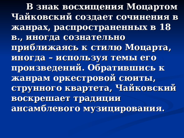  В знак восхищения Моцартом Чайковский создает сочинения в жанрах, распространенных в 18 в., иногда сознательно приближаясь к стилю Моцарта, иногда – используя темы его произведений. Обратившись к жанрам оркестровой сюиты, струнного квартета, Чайковский воскрешает традиции ансамблевого музицирования. 