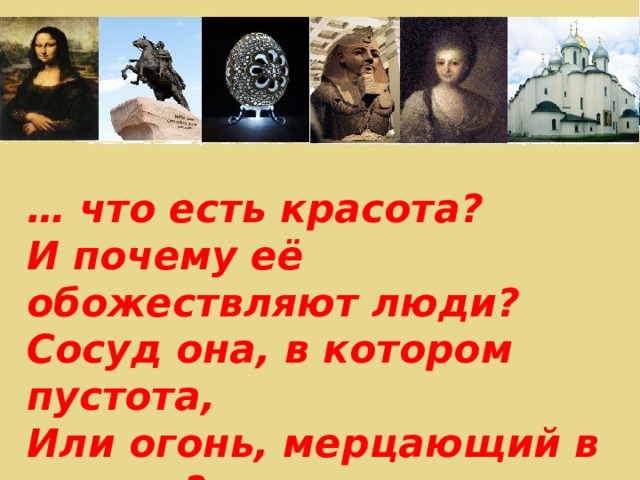 … что есть красота? И почему её обожествляют люди? Сосуд она, в котором пустота, Или огонь, мерцающий в сосуде? Н.Заболоцкий 