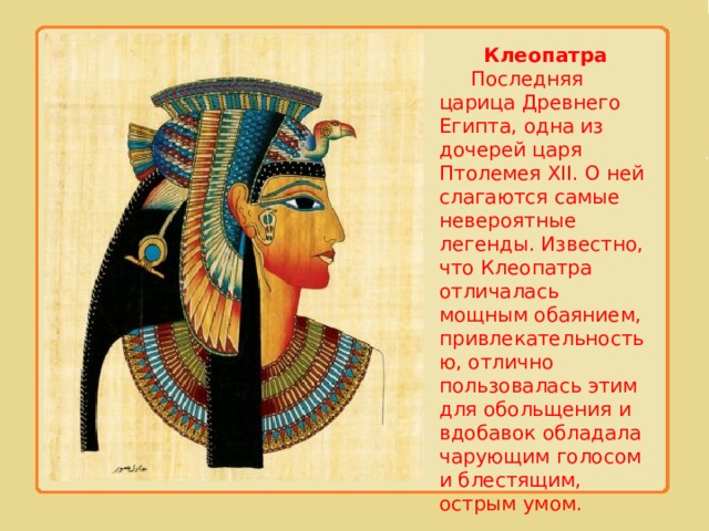 Клеопатра  Последняя царица Древнего Египта, одна из дочерей царя Птолемея XII. О ней слагаются самые невероятные легенды. Известно, что Клеопатра отличалась мощным обаянием, привлекательностью, отлично пользовалась этим для обольщения и вдобавок обладала чарующим голосом и блестящим, острым умом. 