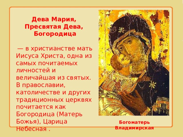 Дева Мария, Пресвятая Дева, Богородица   — в христианстве мать Иисуса Христа, одна из самых почитаемых личностей и величайшая из святых. В православии, католичестве и других традиционных церквях почитается как Богородица (Матерь Божья), Царица Небесная . Богоматерь Владимирская 