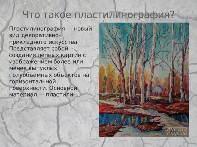 Что такое пластилинография? Пластилинография — новый вид декоративно-прикладного искусства. Представляет собой создания лепных картин с изображением более или менее выпуклых, полуобъемных объектов на горизонтальной поверхности. Основной материал — пластилин. 