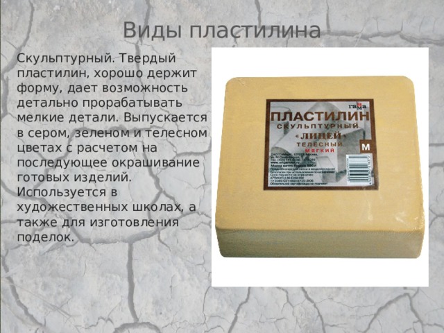 Виды пластилина Скульптурный. Твердый пластилин, хорошо держит форму, дает возможность детально прорабатывать мелкие детали. Выпускается в сером, зеленом и телесном цветах с расчетом на последующее окрашивание готовых изделий. Используется в художественных школах, а также для изготовления поделок.   