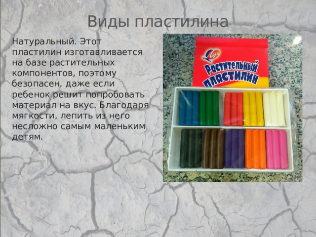 Виды пластилина Натуральный. Этот пластилин изготавливается на базе растительных компонентов, поэтому безопасен, даже если ребенок решит попробовать материал на вкус. Благодаря мягкости, лепить из него несложно самым маленьким детям.   