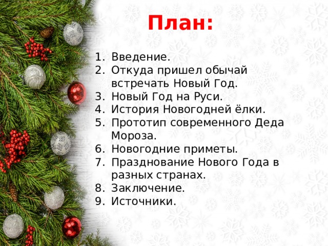 План: Введение. Откуда пришел обычай встречать Новый Год. Новый Год на Руси. История Новогодней ёлки. Прототип современного Деда Мороза. Новогодние приметы. Празднование Нового Года в разных странах. Заключение. Источники. 