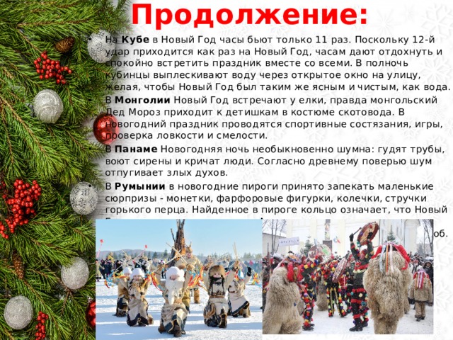 Продолжение: На Кубе в Новый Год часы бьют только 11 раз. Поскольку 12-й удар приходится как раз на Новый Год, часам дают отдохнуть и спокойно встретить праздник вместе со всеми. В полночь кубинцы выплескивают воду через открытое окно на улицу, желая, чтобы Новый Год был таким же ясным и чистым, как вода. В Монголии Новый Год встречают у елки, правда монгольский Дед Мороз приходит к детишкам в костюме скотовода. В новогодний праздник проводятся спортивные состязания, игры, проверка ловкости и смелости. В Панаме Новогодняя ночь необыкновенно шумна: гудят трубы, воют сирены и кричат люди. Согласно древнему поверью шум отпугивает злых духов. В Румынии в новогодние пироги принято запекать маленькие сюрпризы - монетки, фарфоровые фигурки, колечки, стручки горького перца. Найденное в пироге кольцо означает, что Новый Год принесет много счастья. А стручок перца развеселит всех окружающих. Во Франции под Новый Год запекают в пряник боб. А лучший новогодний подарок односельчанину - колесо. В Швеции под Новый год принято разбивать посуду у дверей соседей. 