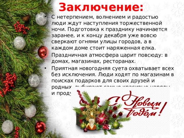 Заключение: С нетерпением, волнением и радостью люди ждут наступления торжественной ночи. Подготовка к празднику начинается заранее, и к концу декабря уже вовсю сверкают огнями улицы городов, а в каждом доме стоит наряженная елка. Праздничная атмосфера царит повсюду: в домах, магазинах, ресторанах. Приятная новогодняя суета охватывает всех без исключения. Люди ходят по магазинам в поисках подарков для своих друзей и родных, выбирают самые красивые наряды и продумывают меню праздничного стола. 