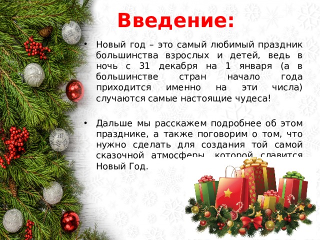 Введение: Новый год – это самый любимый праздник большинства взрослых и детей, ведь в ночь с 31 декабря на 1 января (а в большинстве стран начало года приходится именно на эти числа) случаются самые настоящие чудеса! Дальше мы расскажем подробнее об этом празднике, а также поговорим о том, что нужно сделать для создания той самой сказочной атмосферы, которой славится Новый Год. 