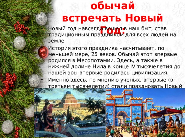 Откуда пришел обычай встречать Новый Год: Новый год навсегда вошел в наш быт, став традиционным праздником для всех людей на земле. История этого праздника насчитывает, по меньшей мере, 25 веков. Обычай этот впервые родился в Месопотамии. Здесь, а также в нижней долине Нила в конце IV тысячелетия до нашей эры впервые родилась цивилизация. Именно здесь, по мнению ученых, впервые (в третьем тысячелетии) стали праздновать Новый год. 