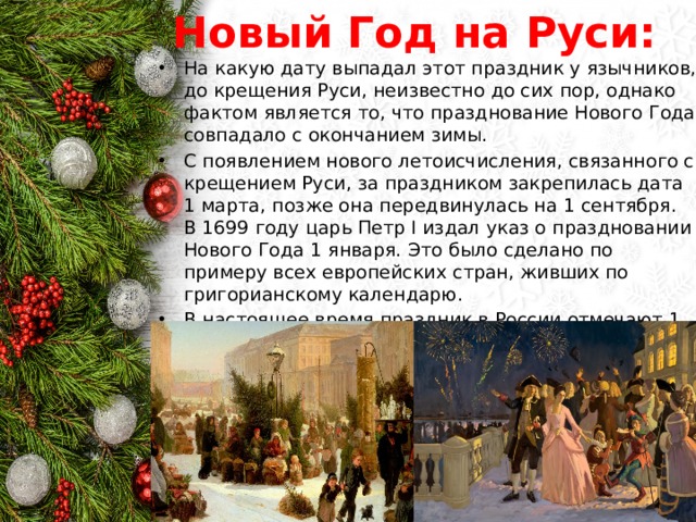 Новый Год на Руси: На какую дату выпадал этот праздник у язычников, до крещения Руси, неизвестно до сих пор, однако фактом является то, что празднование Нового Года совпадало с окончанием зимы. С появлением нового летоисчисления, связанного с крещением Руси, за праздником закрепилась дата 1 марта, позже она передвинулась на 1 сентября.  В 1699 году царь Петр I издал указ о праздновании Нового Года 1 января. Это было сделано по примеру всех европейских стран, живших по григорианскому календарю. В настоящее время праздник в России отмечают 1 января. 
