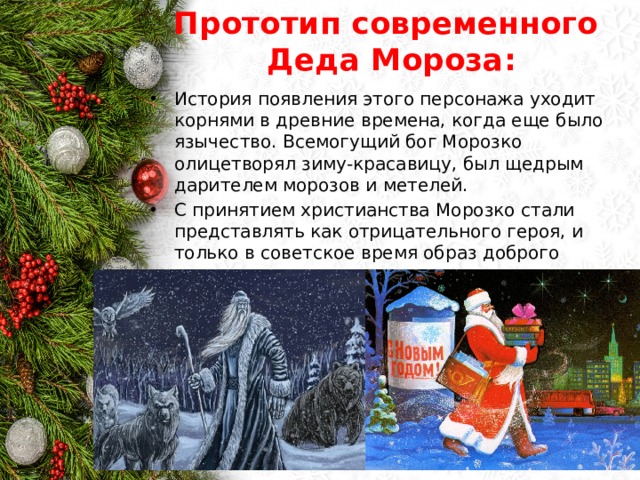 Прототип современного  Деда Мороза: История появления этого персонажа уходит корнями в древние времена, когда еще было язычество. Всемогущий бог Морозко олицетворял зиму-красавицу, был щедрым дарителем морозов и метелей. С принятием христианства Морозко стали представлять как отрицательного героя, и только в советское время образ доброго дедушки вернулся. 