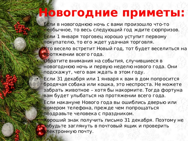 Новогодние приметы: Если в новогоднюю ночь с вами произошло что-то необычное, то весь следующий год ждите сюрпризов. Если 1 января торговец хорошо уступит первому покупателю, то его ждет удачная торговля. Кто весело встретит Новый год, тот будет веселиться на протяжении всего года. Обратите внимания на события, случившиеся в новогоднюю ночь и первую неделю нового года. Они подскажут, чего вам ждать в этом году. Если 31 декабря или 1 января к вам в дом попросится бродячая собака или кошка, это неспроста. Не можете забрать животное – хотя бы накормите. Тогда фортуна вам будет улыбаться на протяжении всего года. Если накануне Нового года вы ошиблись дверью или номером телефона, прежде чем попрощаться поздравьте человека с праздником. Хороший знак получить письмо 31 декабря. Поэтому не забудьте заглянуть в почтовый ящик и проверить электронную почту. 