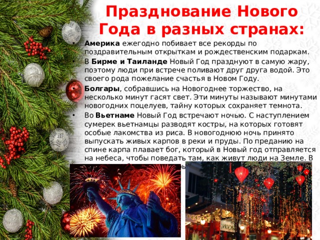 Празднование Нового Года в разных странах: Америка ежегодно побивает все рекорды по поздравительным открыткам и рождественским подаркам. В Бирме и Таиланде Новый Год празднуют в самую жару, поэтому люди при встрече поливают друг друга водой. Это своего рода пожелание счастья в Новом Году. Болгары , собравшись на Новогоднее торжество, на несколько минут гасят свет. Эти минуты называют минутами новогодних поцелуев, тайну которых сохраняет темнота. Во Вьетнаме Новый Год встречают ночью. С наступлением сумерек вьетнамцы разводят костры, на которых готовят особые лакомства из риса. В новогоднюю ночь принято выпускать живых карпов в реки и пруды. По преданию на спине карпа плавает бог, который в Новый год отправляется на небеса, чтобы поведать там, как живут люди на Земле. В эту ночь забываются ссоры, прощаются обиды. 