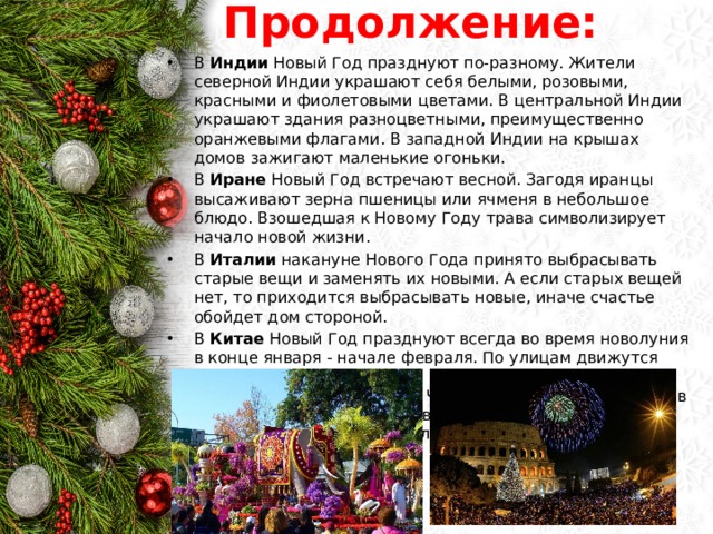 Продолжение: В Индии Новый Год празднуют по-разному. Жители северной Индии украшают себя белыми, розовыми, красными и фиолетовыми цветами. В центральной Индии украшают здания разноцветными, преимущественно оранжевыми флагами. В западной Индии на крышах домов зажигают маленькие огоньки. В Иране Новый Год встречают весной. Загодя иранцы высаживают зерна пшеницы или ячменя в небольшое блюдо. Взошедшая к Новому Году трава символизирует начало новой жизни. В Италии накануне Нового Года принято выбрасывать старые вещи и заменять их новыми. А если старых вещей нет, то приходится выбрасывать новые, иначе счастье обойдет дом стороной. В Китае Новый Год празднуют всегда во время новолуния в конце января - начале февраля. По улицам движутся процессии из многих тысяч фонарей. Их зажигают, освещая путь в Новый Год. Чтобы не пускать злых духов в Новый Год китайцы заклеивают окна и двери домов бумагой и отпугивают их хлопушками и петардами. 