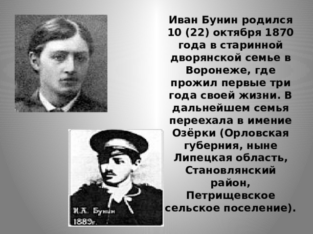 Иван Бунин родился 10 (22) октября 1870 года в старинной дворянской семье в Воронеже, где прожил первые три года своей жизни. В дальнейшем семья переехала в имение Озёрки (Орловская губерния, ныне Липецкая область, Становлянский район, Петрищевское сельское поселение). 