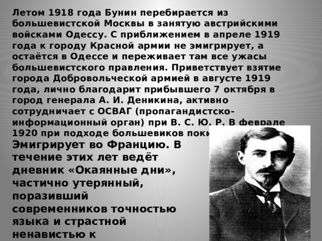 Летом 1918 года Бунин перебирается из большевистской Москвы в занятую австрийскими войсками Одессу. С приближением в апреле 1919 года к городу Красной армии не эмигрирует, а остаётся в Одессе и переживает там все ужасы большевистского правления. Приветствует взятие города Добровольческой армией в августе 1919 года, лично благодарит прибывшего 7 октября в город генерала А. И. Деникина, активно сотрудничает с ОСВАГ (пропагандистско-информационный орган) при В. С. Ю. Р. В феврале 1920 при подходе большевиков покидает Россию. Эмигрирует во Францию. В течение этих лет ведёт дневник «Окаянные дни», частично утерянный, поразивший современников точностью языка и страстной ненавистью к большевикам. 