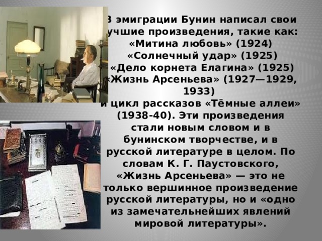 В эмиграции Бунин написал свои лучшие произведения, такие как:  «Митина любовь» (1924)  «Солнечный удар» (1925)  «Дело корнета Елагина» (1925)  «Жизнь Арсеньева» (1927—1929, 1933)  и цикл рассказов «Тёмные аллеи» (1938-40). Эти произведения стали новым словом и в бунинском творчестве, и в русской литературе в целом. По словам К. Г. Паустовского, «Жизнь Арсеньева» — это не только вершинное произведение русской литературы, но и «одно из замечательнейших явлений мировой литературы». 