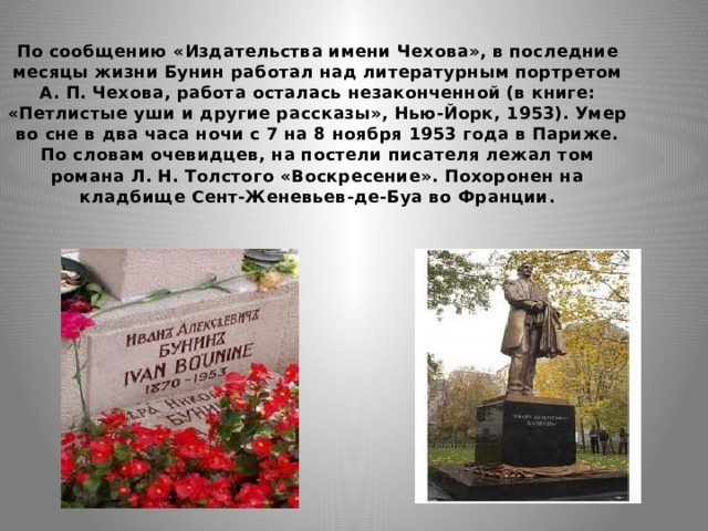 По сообщению «Издательства имени Чехова», в последние месяцы жизни Бунин работал над литературным портретом А. П. Чехова, работа осталась незаконченной (в книге: «Петлистые уши и другие рассказы», Нью-Йорк, 1953). Умер во сне в два часа ночи с 7 на 8 ноября 1953 года в Париже. По словам очевидцев, на постели писателя лежал том романа Л. Н. Толстого «Воскресение». Похоронен на кладбище Сент-Женевьев-де-Буа во Франции. 