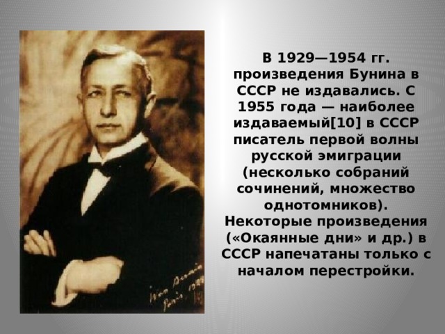 В 1929—1954 гг. произведения Бунина в СССР не издавались. С 1955 года — наиболее издаваемый[10] в СССР писатель первой волны русской эмиграции (несколько собраний сочинений, множество однотомников).  Некоторые произведения («Окаянные дни» и др.) в СССР напечатаны только с началом перестройки. 