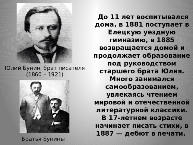  До 11 лет воспитывался дома, в 1881 поступает в Елецкую уездную гимназию, в 1885 возвращается домой и продолжает образование под руководством старшего брата Юлия. Много занимался самообразованием, увлекаясь чтением мировой и отечественной литературной классики. В 17-летнем возрасте начинает писать стихи, в 1887 — дебют в печати. Юлий Бунин, брат писателя (1860 – 1921) Братья Бунины 