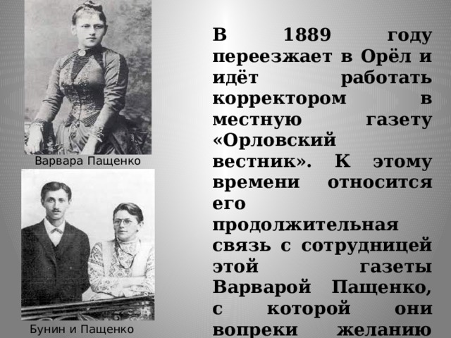 В 1889 году переезжает в Орёл и идёт работать корректором в местную газету «Орловский вестник». К этому времени относится его продолжительная связь с сотрудницей этой газеты Варварой Пащенко, с которой они вопреки желанию родни переезжают в Полтаву (1892). Варвара Пащенко Бунин и Пащенко 