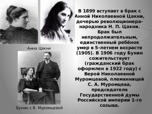 В 1899 вступает в брак с Анной Николаевной Цакни, дочерью революционера-народника Н. П. Цакни. Брак был непродолжительным, единственный ребёнок умер в 5-летнем возрасте (1905). В 1906 году Бунин сожительствует (гражданский брак оформлен в 1922 году) с Верой Николаевной Муромцевой, племянницей С. А. Муромцева, председателя Государственной думы Российской империи 1-го созыва. Анна Цакни Бунин с В. Муромцевой 