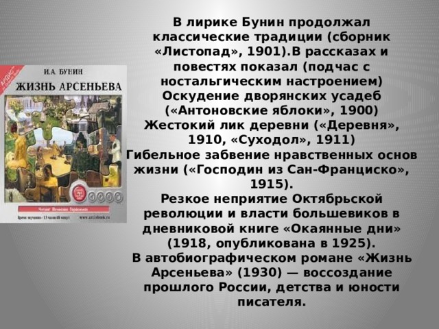 В лирике Бунин продолжал классические традиции (сборник «Листопад», 1901).В рассказах и повестях показал (подчас с ностальгическим настроением)  Оскудение дворянских усадеб («Антоновские яблоки», 1900)  Жестокий лик деревни («Деревня», 1910, «Суходол», 1911)  Гибельное забвение нравственных основ жизни («Господин из Сан-Франциско», 1915).  Резкое неприятие Октябрьской революции и власти большевиков в дневниковой книге «Окаянные дни» (1918, опубликована в 1925).  В автобиографическом романе «Жизнь Арсеньева» (1930) — воссоздание прошлого России, детства и юности писателя.   