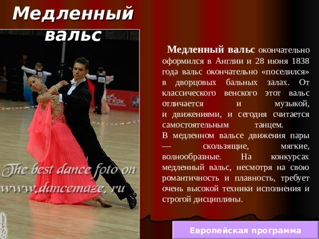 Медленный вальс  Медленный вальс окончательно оформился в Англии и 28 июня 1838 года вальс окончательно «поселился» в дворцовых бальных залах. От классического венского этот вальс отличается и музыкой ,  и движениями, и сегодня считается самостоятельным танцем.  В медленном вальсе движения пары — скользящие, мягкие, волнообразные. На конкурсах медленный вальс, несмотря на свою романтичность и плавность, требует очень высокой техники исполнения и строгой дисциплины. Европейская программа 