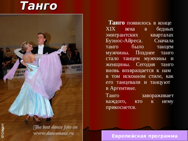 Танго  Танго появилось в конце  XIX века в бедных эмигрантских кварталах Буэнос-Айреса. Сначала танго было танцем мужчины. Позднее танго стало танцем мужчины и женщины. Сегодня танго вновь возвращается к нам  в том исконном стиле, как его танцевали и танцуют  в Аргентине.  Танго завораживает каждого, кто к нему прикоснется. Европейская программа 