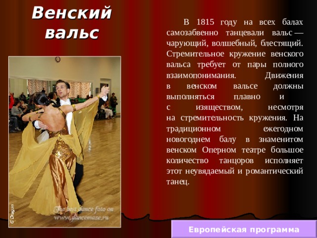 Венский вальс  В 1815 году на всех балах самозабвенно танцевали вальс — чарующий, волшебный, блестящий. Стремительное кружение венского вальса требует от пары полного взаимопонимания. Движения  в венском вальсе должны выполняться плавно и  с изяществом, несмотря  на стремительность кружения. На традиционном ежегодном новогоднем балу в знаменитом венском Оперном театре большое количество танцоров исполняет этот неувядаемый и романтический танец. Европейская программа 