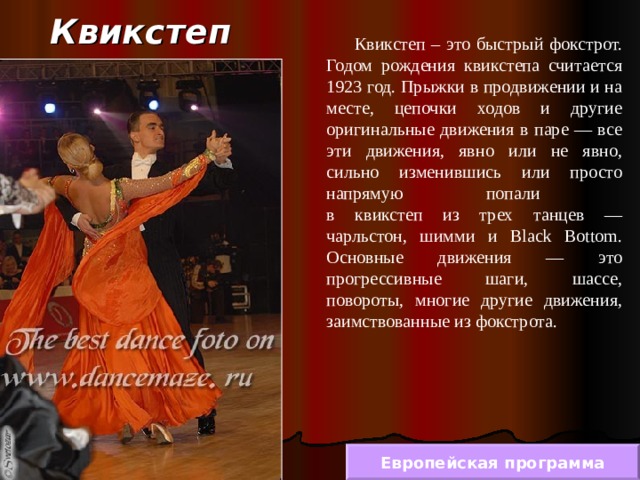 Квикстеп  Квикстеп – это быстрый фокстрот. Годом рождения квикстепа считается 1923 год. Прыжки в продвижении и на месте, цепочки ходов и другие оригинальные движения в паре — все эти движения, явно или не явно, сильно изменившись или просто напрямую попали  в квикстеп из трех танцев — чарльстон, шимми и Black Bottom. Основные движения — это прогрессивные шаги, шассе, повороты, многие другие движения, заимствованные из фокстрота. Европейская программа 