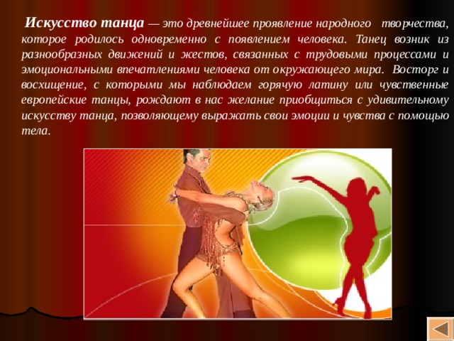  Искусство танца — это древнейшее проявление народного творчества, которое родилось одновременно с появлением человека. Танец возник из разнообразных движений и жестов, связанных с трудовыми процессами и эмоциональными впечатлениями человека от окружающего мира. Восторг и восхищение, с которыми мы наблюдаем горячую латину или чувственные европейские танцы, рождают в нас желание приобщиться с удивительному искусству танца, позволяющему выражать свои эмоции и чувства с помощью тела. 