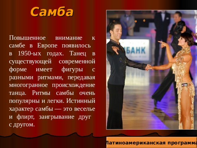 Самба Повышенное внимание к самбе в Европе появилось  в 1950-ых годах. Танец в существующей современной форме имеет фигуры с разными ритмами, передавая многогранное происхождение танца. Ритмы самбы очень популярны и легки. Истинный характер самбы — это веселье и флирт, заигрывание друг  с другом. Латиноамериканская программа 