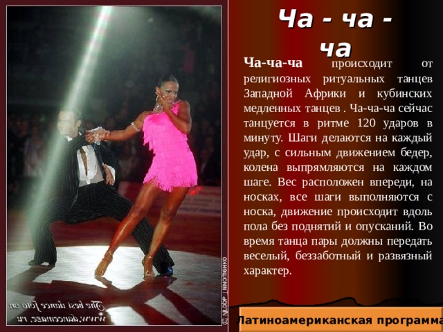 Ча - ча - ча Ча-ча-ча происходит от религиозных ритуальных танцев Западной Африки и кубинских медленных танцев . Ча-ча-ча сейчас танцуется в ритме 120 ударов в минуту. Шаги делаются на каждый удар, с сильным движением бедер, колена выпрямляются на каждом шаге. Вес расположен впереди, на носках, все шаги выполняются с носка, движение происходит вдоль пола без поднятий и опусканий. Во время танца пары должны передать веселый, беззаботный и развязный характер. Латиноамериканская программа 