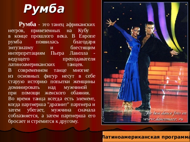 Румба  Румба - это танец африканских негров, привезенных на Кубу  в конце прошлого века. В Европе румба появилась благодаря энтузиазму и блестящим интерпретациям Пьера Лавелла - ведущего преподавателя латиноамериканских танцев.  В современном танце многие  из основных фигур несут в себе старую историю попытки женщины доминировать над мужчиной  при помощи женского обаяния.  Во время танца всегда есть элемент, когда партнерша 