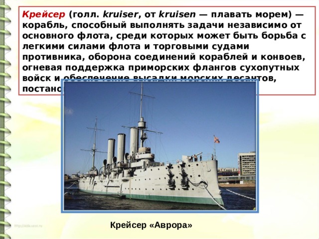 Крейсер  (голл.  kruiser , от  kruisen  — плавать морем) — корабль, способный выполнять задачи независимо от основного флота, среди которых может быть борьба с легкими силами флота и торговыми судами противника, оборона соединений кораблей и конвоев, огневая поддержка приморских флангов сухопутных войск и обеспечение высадки морских десантов, постановка минных заграждений и другие.  Крейсер «Аврора» 