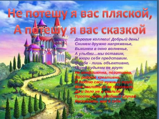 Дорогие коллеги! Добрый день! Снимем дружно напряженье, Выкинем в окно волненье, А улыбки…мы оставим, И жюри себя представим. О себе - лишь объективно, Перед судьями не врут: Не конфликтна, позитивна, По работе креативна, И люблю свой нужный труд. Мне хвалиться не пристало, Да и дело не в хвальбе. Просто есть удобный случай Рассказать вам о себе. 