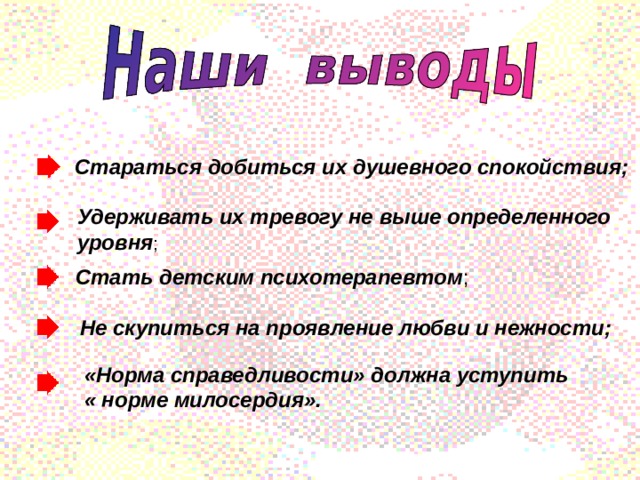 Стараться добиться их душевного спокойствия; Удерживать их тревогу не выше определенного уровня ; Стать детским психотерапевтом ; Не скупиться на проявление любви и нежности; «Норма справедливости» должна уступить « норме милосердия». 