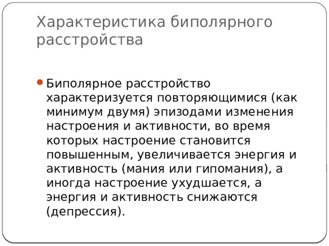 Характеристика биполярного расстройства Биполярное расстройство характеризуется повторяющимися (как минимум двумя) эпизодами изменения настроения и активности, во время которых настроение становится повышенным, увеличивается энергия и активность (мания или гипомания), а иногда настроение ухудшается, а энергия и активность снижаются (депрессия).  