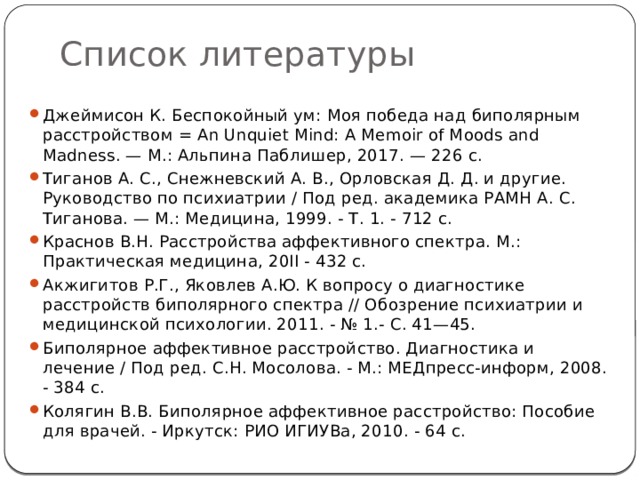Список литературы Джеймисон К. Беспокойный ум: Моя победа над биполярным расстройством = An Unquiet Mind: A Memoir of Moods and Madness. — М.: Альпина Паблишер, 2017. — 226 с. Тиганов А. С., Снежневский А. В., Орловская Д. Д. и другие. Руководство по психиатрии / Под ред. академика РАМН А. С. Тиганова. — М.: Медицина, 1999. - Т. 1. - 712 с. Краснов В.Н. Расстройства аффективного спектра. М.: Практическая медицина, 20ІІ - 432 с. Акжигитов Р.Г., Яковлев А.Ю. К вопросу о диагностике расстройств биполярного спектра // Обозрение психиатрии и медицинской психологии. 2011. - № 1.- С. 41—45. Биполярное аффективное расстройство. Диагностика и лечение / Под ред. С.Н. Мосолова. - М.: МЕДпресс-информ, 2008. - 384 с. Колягин В.В. Биполярное аффективное расстройство: Пособие для врачей. - Иркутск: РИО ИГИУВа, 2010. - 64 с. 