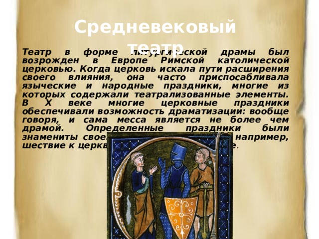 Средневековый театр Театр в форме литургической драмы был возрожден в Европе Римской католической церковью. Когда церковь искала пути расширения своего влияния, она часто приспосабливала языческие и народные праздники, многие из которых содержали театрализованные элементы. В Х веке многие церковные праздники обеспечивали возможность драмати­зации: вообще говоря, и сама месса является не более чем драмой. Определенные праздники были знамениты своей театральностью, как, например, шествие к церкви в вербное воскресенье .  